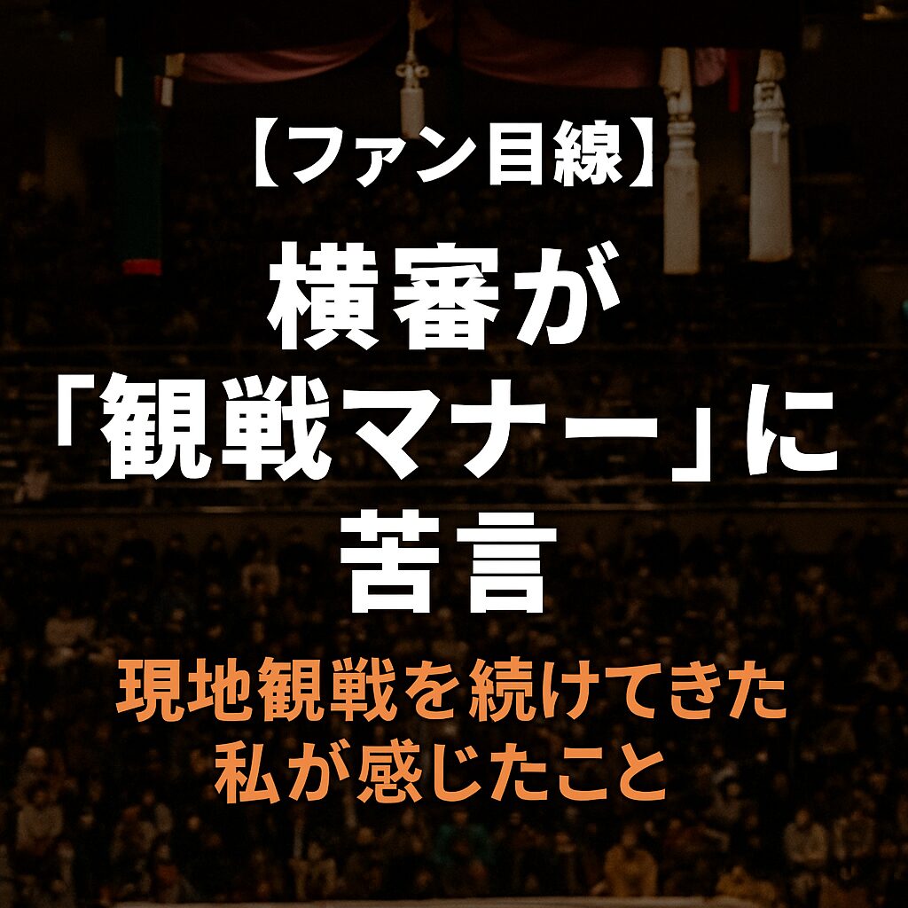 📝 【ファン目線】横審が“観戦マナー”に苦言。現地観戦を続けてきた私が感じたこと。